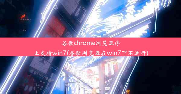 谷歌chrome浏览器停止支持win7(谷歌浏览器在win7下不运行)