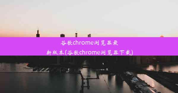 谷歌chrome浏览器最新版本(谷歌chrome浏览器下载)