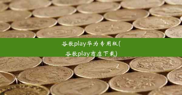 谷歌play华为专用版(谷歌play商店下载)