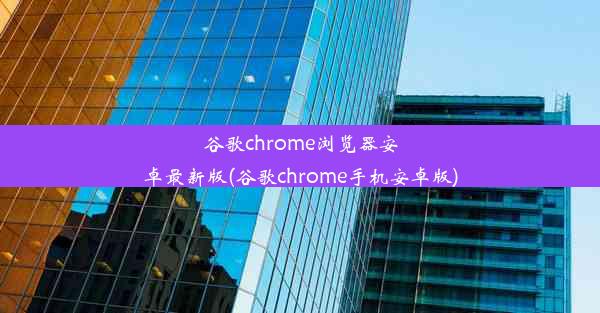 谷歌chrome浏览器安卓最新版(谷歌chrome手机安卓版)