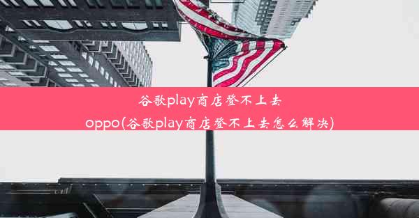 谷歌play商店登不上去oppo(谷歌play商店登不上去怎么解决)