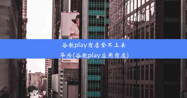 谷歌play商店登不上去华为(谷歌play应用商店)