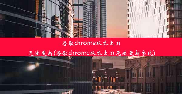 谷歌chrome版本太旧无法更新(谷歌chrome版本太旧无法更新系统)