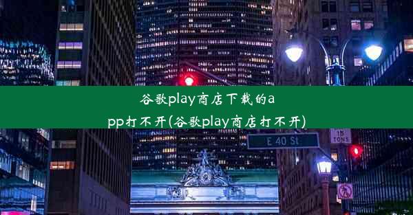 谷歌play商店下载的app打不开(谷歌play商店打不开)