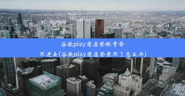 谷歌play商店登账号登不进去(谷歌play商店登录不了怎么办)