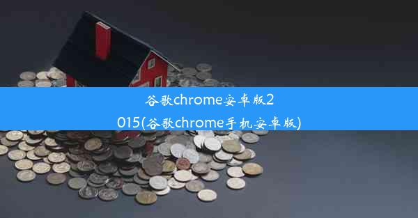 谷歌chrome安卓版2015(谷歌chrome手机安卓版)