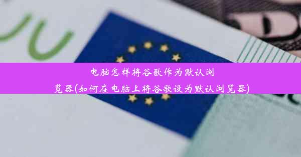 电脑怎样将谷歌作为默认浏览器(如何在电脑上将谷歌设为默认浏览器)