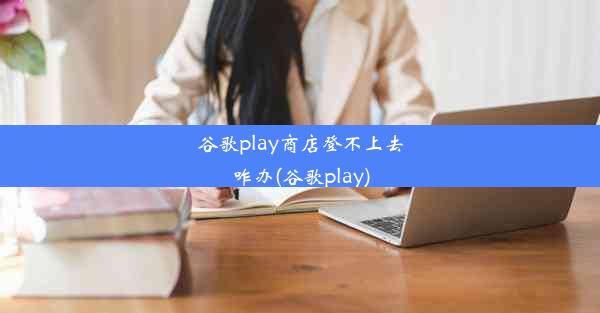 谷歌play商店登不上去咋办(谷歌play)