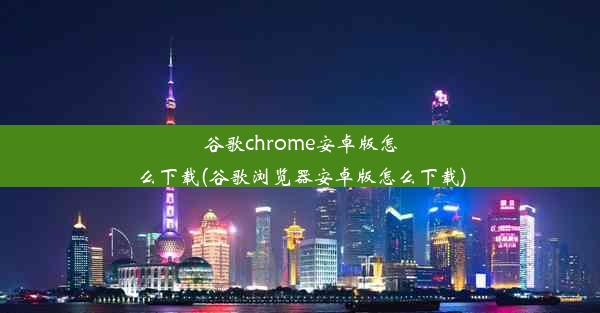 谷歌chrome安卓版怎么下载(谷歌浏览器安卓版怎么下载)