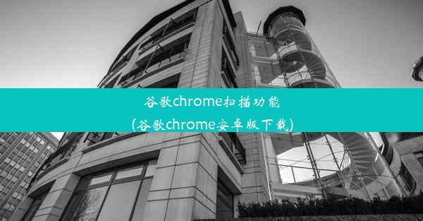 谷歌chrome扫描功能(谷歌chrome安卓版下载)