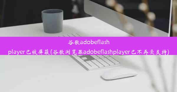 谷歌adobeflashplayer已被屏蔽(谷歌浏览器adobeflashplayer已不再受支持)