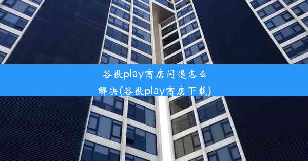 谷歌play商店闪退怎么解决(谷歌play商店下载)