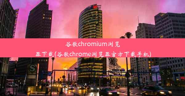 谷歌chromium浏览器下载(谷歌chrome浏览器官方下载手机)