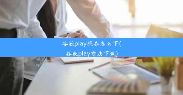 谷歌play服务怎么下(谷歌play商店下载)