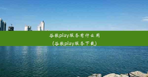 谷歌play服务有什么用(谷歌play服务下载)