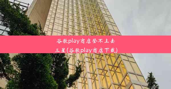 谷歌play商店登不上去三星(谷歌play商店下载)