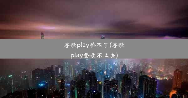 谷歌play登不了(谷歌play登录不上去)