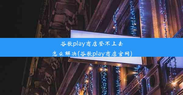 谷歌play商店登不上去怎么解决(谷歌play商店官网)