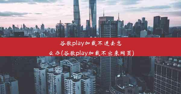 谷歌play加载不进去怎么办(谷歌play加载不出来网页)