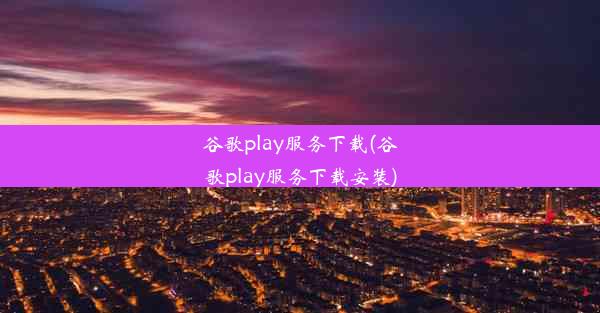 谷歌play服务下载(谷歌play服务下载安装)