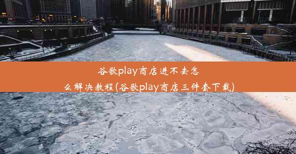 谷歌play商店进不去怎么解决教程(谷歌play商店三件套下载)