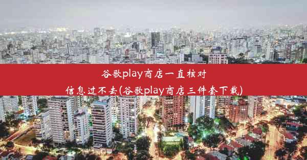 谷歌play商店一直核对信息过不去(谷歌play商店三件套下载)