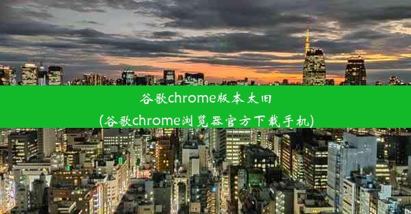 谷歌chrome版本太旧(谷歌chrome浏览器官方下载手机)