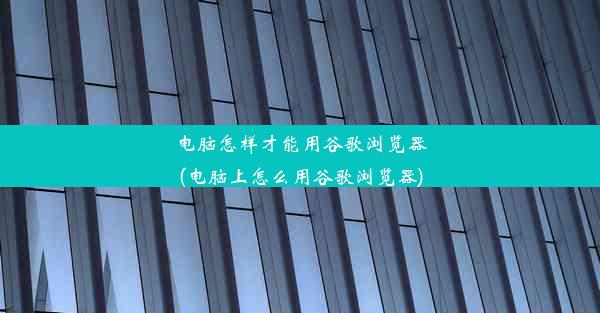 电脑怎样才能用谷歌浏览器(电脑上怎么用谷歌浏览器)