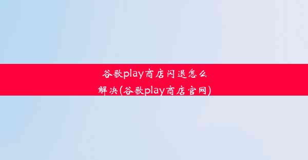 谷歌play商店闪退怎么解决(谷歌play商店官网)