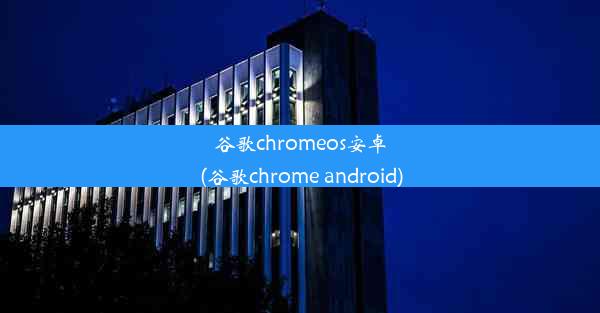 谷歌chromeos安卓(谷歌chrome android)