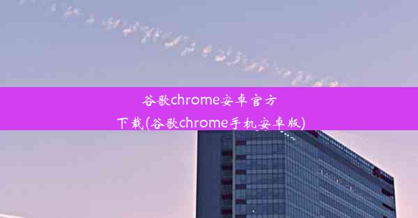 谷歌chrome安卓官方下载(谷歌chrome手机安卓版)