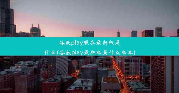 谷歌play服务最新版是什么(谷歌play最新版是什么版本)