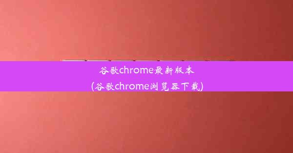 谷歌chrome最新版本(谷歌chrome浏览器下载)