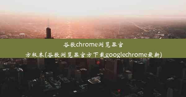 谷歌chrome浏览器官方版本(谷歌浏览器官方下载googlechrome最新)