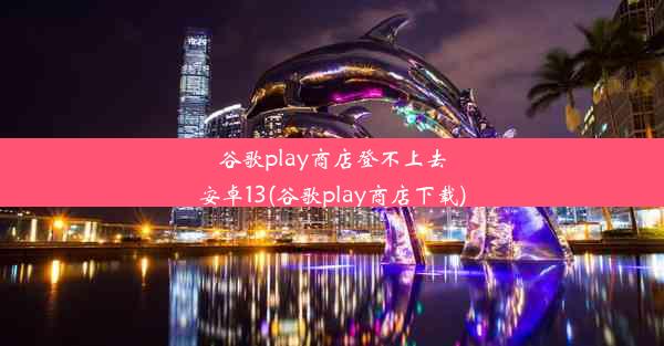 谷歌play商店登不上去安卓13(谷歌play商店下载)