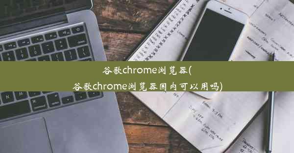 谷歌chrome浏览器(谷歌chrome浏览器国内可以用吗)