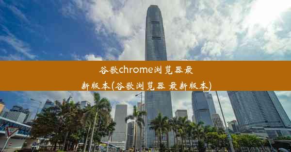 谷歌chrome浏览器最新版本(谷歌浏览器 最新版本)