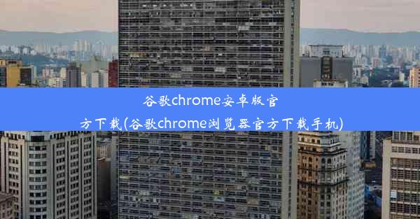 谷歌chrome安卓版官方下载(谷歌chrome浏览器官方下载手机)