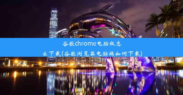 谷歌chrome电脑版怎么下载(谷歌浏览器电脑端如何下载)