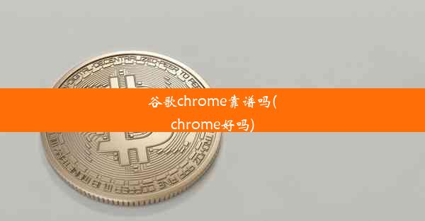 谷歌chrome靠谱吗(chrome好吗)