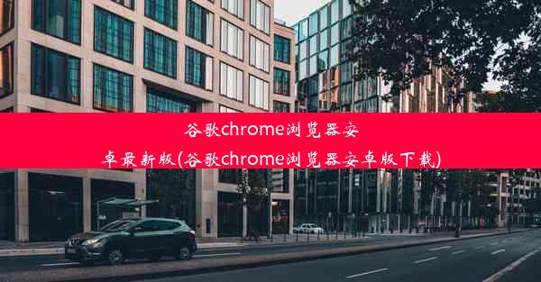 谷歌chrome浏览器安卓最新版(谷歌chrome浏览器安卓版下载)