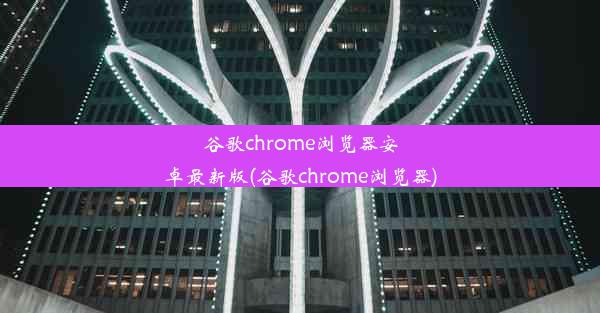 谷歌chrome浏览器安卓最新版(谷歌chrome浏览器)