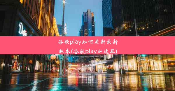 谷歌play如何更新最新版本(谷歌play加速器)