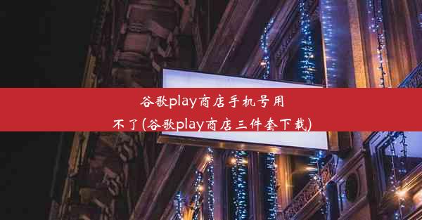 谷歌play商店手机号用不了(谷歌play商店三件套下载)