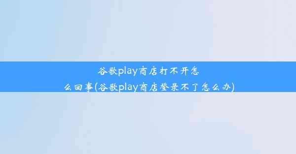 谷歌play商店打不开怎么回事(谷歌play商店登录不了怎么办)