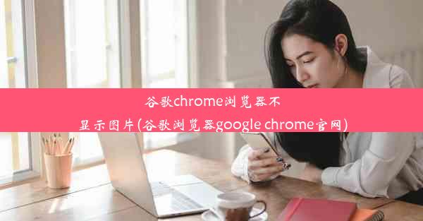 谷歌chrome浏览器不显示图片(谷歌浏览器google chrome官网)