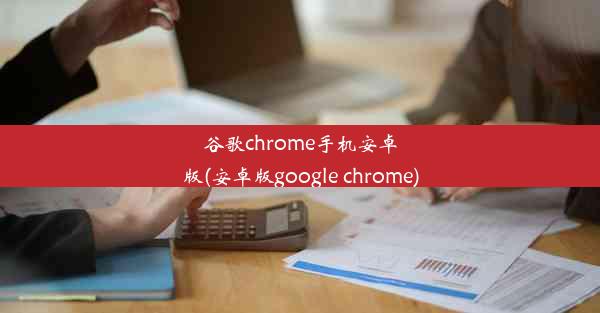 谷歌chrome手机安卓版(安卓版google chrome)