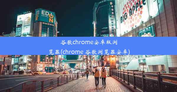 谷歌chrome安卓版浏览器(chrome 谷歌浏览器安卓)