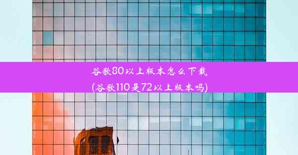 谷歌80以上版本怎么下载(谷歌110是72以上版本吗)