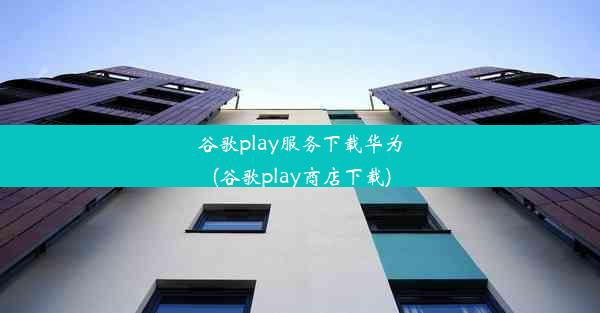 谷歌play服务下载华为(谷歌play商店下载)